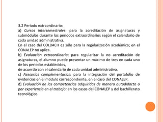 3.2 Periodo extraordinario: a)  Cursos intersemestrales : para la acreditación de asignaturas y submódulos durante los periodos extraordinarios según el calendario de cada unidad administrativa. En el caso del COLBACH es sólo para la regularización académica; en el CONALEP no aplica. b)  Evaluación extraordinaria : para regularizar la no acreditación de asignaturas, el alumno puede presentar un máximo de tres en cada uno de los periodos establecidos, de acuerdo con el calendario de cada unidad administrativa. c)  Asesorías complementarias : para la integración del portafolio de evidencias en el módulo correspondiente, en el caso del CONALEP. d)  Evaluación de las competencias adquiridas de manera autodidacta o por experiencia en el trabajo:  en los casos del CONALEP y del bachillerato tecnológico. 