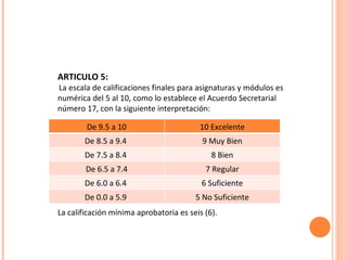 ARTICULO 5: La escala de calificaciones finales para asignaturas y módulos es numérica del 5 al 10, como lo establece el Acuerdo Secretarial número 17, con la siguiente interpretación: PROMEDIO DEBE REGISTRARSE INTERPRETACIÓN La calificación mínima aprobatoria es seis (6).  De 9.5 a 10 10 Excelente De 8.5 a 9.4  9 Muy Bien De 7.5 a 8.4  8 Bien De 6.5 a 7.4 7 Regular De 6.0 a 6.4  6 Suficiente De 0.0 a 5.9  5 No Suficiente 