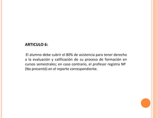 ARTICULO 6: El alumno debe cubrir el 80% de asistencia para tener derecho a la evaluación y calificación de su proceso de formación en cursos semestrales; en caso contrario, el profesor registra NP  (No presentó) en el reporte correspondiente.  