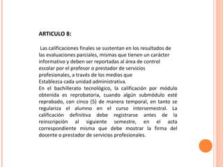 ARTICULO 8: Las calificaciones finales se sustentan en los resultados de las evaluaciones parciales, mismas que tienen un carácter informativo y deben ser reportadas al área de control escolar por el profesor o prestador de servicios profesionales, a través de los medios que Establezca cada unidad administrativa. En el bachillerato tecnológico, la calificación por módulo obtenida es reprobatoria, cuando algún submódulo esté reprobado, con cinco (5) de manera temporal, en tanto se regulariza el alumno en el curso intersemestral. La calificación definitiva debe registrarse antes de la reinscripción al siguiente semestre, en el acta correspondiente misma que debe mostrar la firma del docente o prestador de servicios profesionales. 