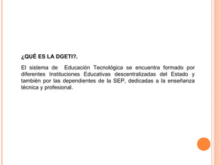 ¿QUÉ ES LA DGETI?.  El sistema de  Educación Tecnológica se encuentra formado por diferentes Instituciones Educativas descentralizadas del Estado y también por las dependientes de la SEP, dedicadas a la enseñanza técnica y profesional. 