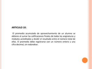 ARTICULO 10: El promedio acumulado de aprovechamiento de un alumno se obtiene al sumar las calificaciones finales de todas las asignaturas y módulos acreditados y dividir el resultado entre el número total de ellos. El promedio debe registrarse con un número entero y una cifra decimal, sin redondear. 