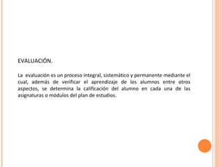 EVALUACIÓN. La  evaluación es un proceso integral, sistemático y permanente mediante el cual, además de verificar el aprendizaje de los alumnos entre otros aspectos, se determina la calificación del alumno en cada una de las asignaturas o módulos del plan de estudios. 