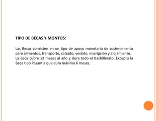 TIPO DE BECAS Y MONTOS: Las Becas consisten en un tipo de apoyo monetario de sostenimiento para alimentos, transporte, calzado, vestido, inscripción y alojamiento.  La Beca cubre 12 meses al año y dura todo el Bachillerato. Excepto la Beca tipo Pasantia que dura máximo 6 meses.  