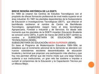 BREVE RESEÑA HISTÓRICA DE LA DGETI. En 1968 se crearon los Centros de Estudios Tecnológicos con el propósito de ofrecer formación profesional de nivel medio superior en el área industrial. En 1981 los planteles dependientes de la Subsecretaría de Educación e Investigaciones Tecnológicas (SEIT),  que ofrecían el bachillerato recibieron el nombre de Centro de Bachillerato Tecnológico, agregándoles (según fuera el área tecnológica) Agropecuaria, Forestal o Industrial y de Servicios. Es desde este momento que los planteles de la DGETI imparten Educación Bivalente se conocen como CBTis. A partir de marzo del 2005 la SEIT cambió su nombre a SUBSECRETARÍA DE EDUCACIÓN MEDIA TECNOLÓGICA (SEMS). SUBSECRETARÍA DE EDUCACIÓN  MEDIA SUPERIOR  (SEMS). En base al Programa de Modernización Educativa 1989-1994, se establece que el incremento adicional de la demanda se atenderá con nuevos subsistemas escolares descentralizados de educación bivalente y terminal que propicien una participación más efectiva y que hoy nos permiten afirmar que del mismo modo que una larga historia sustenta a sus instituciones, un gran reto las sostiene e impulsa a cumplir el compromiso de la Educación y la Capacitación Técnica por un México Mejor.  