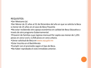 REQUISITOS: Ser Mexicano (a) Ser Menor de 21 años al 31 de Diciembre del año en que se solicita la Beca o menor de 25 años en el caso de Beca Pasantía No estar recibiendo otro apoyo económico en calidad de Beca Educativa a través de otro programa Gubernamental. Provenir de familias cuyo ingreso mensual Per capita sea menor de 1,291 pesos en zona rural y 1,918 pesos en zona urbana. Llenar solicitud de Beca en  www.sep.gob.mx Estar Inscrito en el Bachillerato Cumplir con el promedio según el tipo de Beca. No haber reprobado el ciclo inmediato anterior. 