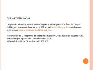 QUEJAS Y DENUNCIAS Las podrán hacer los beneficiarios o lo población en general al Área de Quejas del Órgano Interno de Control en la SEP al mail  [email_address]  o al correo institucional  [email_address] . Información de El Programa de Becas de Educación Media Superior acuerdo 479, entro en vigor a partir del 1º de Enero del 2009. México D.F. a 18 de Diciembre del 2008 SEP. 