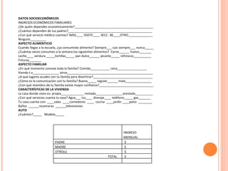 DATOS SOCIOECONÓMICOS INGRESOS ECONÓMICOS FAMILIARES ¿De quién dependes económicamente?_____________________________________________ ¿Cuántos dependen de tus padres?________________________________________________ ¿Con qué servicio médico cuentas? IMSS____ ISSSTE____ SECC. 38____OTRO______________ Ninguno_________ ASPECTO ALIMENTICIO Cuando llegas a la escuela, ¿ya consumiste alimento? Siempre___ casi siempre___ nunca_____ ¿Cuántas veces consumes a la semana los siguientes alimentos?  Carne______ huevo_______ Leche____ verdura _____tortillas_____ pan dulce______ picante_____ refrescos__________ Frituras_______ ASPECTO FAMILIAR ¿En qué momento convive toda la familia? Comida___________ cena_________________ Viendo t.v_______________ otros_________________________________________________ ¿A qué lugares acudes con tu familia para divertirse?__________________________________ ¿Cómo es la comunicación con tu familia? Buena_____ regular______ mala_______________ ¿Con qué miembro de tu familia existe mayor confianza?_______________________________ CARACTERÍSTICAS DE LA VIVIENDA La casa donde vives es: propia_____________ rentada_______________ prestada__________  ¿Con qué servicios cuenta tu casa? Agua___ luz____ drenaje____ teléfono_____ gas_______ Tu casa cuenta con: ____salas  ____comedores  ____  cocina  ____jardín ____patio  ________ Baños  ______recamaras  ______televisiones AUTO ¿Cuántos?_____  Modelo_____ INGRESO MENSUAL  PADRE $ MADRE $ OTRO(s) $  TOTAL $  