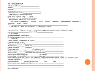 HISTORIA CLÍNICA Ficha de identificación:_________________________ Nombre: _____________________________________ Domicilio:_____________________________________ Fecha de nacimiento:____________________________ Teléfono de casa y oficina:________________________ 2. – ANTECEDENTES HEREDOFAMILIARES: Padre: sano / enfermo  Edad ____  Falleció______ Madre: sana  enferma  Edad ____  Falleció______ 3. ANTECEDENTES PERSONALES PATOLÓGICOS: 3.1.- ENFERMEDADES: Sarampión (  ), Gastritis (  ) Varicela (  ) colitis (  ) Hepatitis (  ) Dolor de garganta frecuentes (  ) Bronquitis (  ) Asma (  ) Tifoidea (  )  Otras: _____________________________________________________________________________ 3.2.- TRAUMÁTICOS ¿Te has roto algún hueso? Si (  ) No (  ) ¿Qué hueso? _____________________________________________________________________________ ¿Tienes pie plano? (  )  Cojeas al caminar (  ) Tienes dolor en algunas de tus extremidades (  ) Especifica de que _____________________________ ¿A qué edad?______________________ 3.3.-  ALÉRGICOS:  ¿Eres alérgico a algún medicamento?_______________________________________________ ¿Eres alérgico a alguna cosa o alimento?____________________________________________ 3.4.- GENERALES: ¿Te han dicho que estás enfermo del corazón?_______________________________________ ¿Te agitas mucho al correr?_______________________________________________________ ¿Te pones morado al correr?______________________________________________________ ¿Eres diabético?__________Tratado con:___________________________________________ Ataques epilépticos _______tratado con:____________________________________________ ¿Te baja la presión?__________________¿Te sube la presión?__________________________ ¿Te desmayas con frecuencia?___________ ¿Ves bien de lejos?_________________________ ¿Escuchas bien?___________¿Has tenido relaciones sexuales?__________________________ ¿Utilizas algún tipo de protección?_______________¿De que tipo?_______________________ ¿Utilizas droga en la actualidad?_________________¿Que tipo?_________________________ LA SIGUIENTE SECCIÓN SERA LLENADA POR EL MEDICO, NO CONTESTES NADA, SE TE REALIZARA UNA REVISIÓN RÁPIDA. EXPLORACIÓN MÉDICA: Frecuencia cardiaca_______Frecuencia respiratoria________Peso_________Talla__________ Datos importantes en la exploración física: __________________________________________ _____________________________________________________________________________ _____________________________________________________________________________ OBSERVACIONES:_______________________________________________________________ 