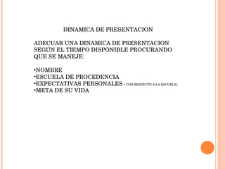 DINAMICA DE PRESENTACION ADECUAR UNA DINAMICA DE PRESENTACION SEGÚN EL TIEMPO DISPONIBLE PROCURANDO QUE SE MANEJE: NOMBRE ESCUELA DE PROCEDENCIA EXPECTATIVAS PERSONALES  ( CON RESPECTO A LA ESCUELA) META DE SU VIDA 