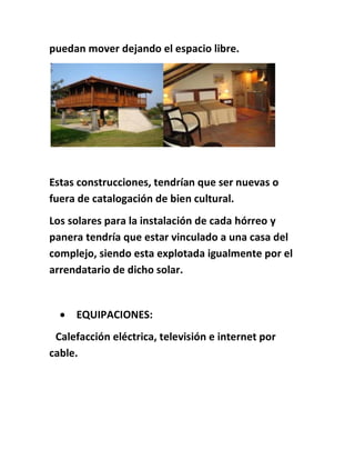 puedan mover dejando el espacio libre.
Estas construcciones, tendrían que ser nuevas o
fuera de catalogación de bien cultural.
Los solares para la instalación de cada hórreo y
panera tendría que estar vinculado a una casa del
complejo, siendo esta explotada igualmente por el
arrendatario de dicho solar.
 EQUIPACIONES:
Calefacción eléctrica, televisión e internet por
cable.
 