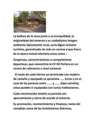 La belleza de la zona junto a su tranquilidad, la
originalidad del entorno y su cuidadísima imagen
ambiente típicamente rural, sería digno reclamo
turístico, garantizado sin más en verano y que fuera
de la época estival ofertaría actos como :
Congresos, concentraciones o competiciones
deportivas, que convertiría la CV DE Perlora en un
centro de referencia a nivel nacional.
El coste de cada hórreo ya terminado con madera
de castaño y equipado se aproxima ..... Euros y en el
caso de las paneras entre ...... y ...... (tipo carreño),
estas pueden ir equipadas con varias habitaciones.
Cada construcción tendría su parcela con
aparcamiento y cierre de acorde al entorno.
Su promoción, mantenimiento y limpieza, tanto del
complejo como de las instalaciones (hórreos,
 