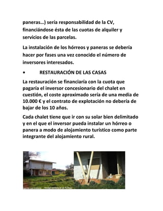 paneras…) sería responsabilidad de la CV,
financiándose ésta de las cuotas de alquiler y
servicios de las parcelas.
La instalación de los hórreos y paneras se debería
hacer por fases una vez conocido el número de
inversores interesados.
• RESTAURACIÓN DE LAS CASAS
La restauración se financiaría con la cuota que
pagaría el inversor concesionario del chalet en
cuestión, el coste aproximado sería de una media de
10.000 € y el contrato de explotación no debería de
bajar de los 10 años.
Cada chalet tiene que ir con su solar bien delimitado
y en el que el inversor pueda instalar un hórreo o
panera a modo de alojamiento turístico como parte
integrante del alojamiento rural.
 