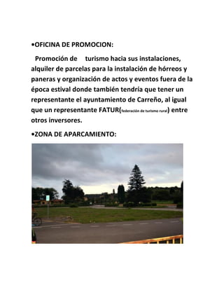 •OFICINA DE PROMOCION:
Promoción de turismo hacia sus instalaciones,
alquiler de parcelas para la instalación de hórreos y
paneras y organización de actos y eventos fuera de la
época estival donde también tendría que tener un
representante el ayuntamiento de Carreño, al igual
que un representante FATUR(federación de turismo rural) entre
otros inversores.
•ZONA DE APARCAMIENTO:
 