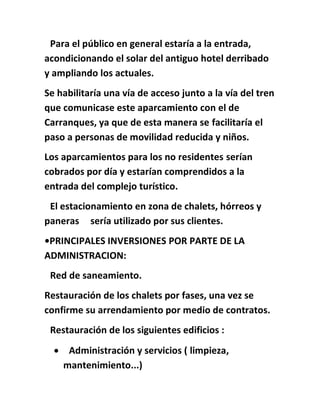 Para el público en general estaría a la entrada,
acondicionando el solar del antiguo hotel derribado
y ampliando los actuales.
Se habilitaría una vía de acceso junto a la vía del tren
que comunicase este aparcamiento con el de
Carranques, ya que de esta manera se facilitaría el
paso a personas de movilidad reducida y niños.
Los aparcamientos para los no residentes serían
cobrados por día y estarían comprendidos a la
entrada del complejo turístico.
El estacionamiento en zona de chalets, hórreos y
paneras sería utilizado por sus clientes.
•PRINCIPALES INVERSIONES POR PARTE DE LA
ADMINISTRACION:
Red de saneamiento.
Restauración de los chalets por fases, una vez se
confirme su arrendamiento por medio de contratos.
Restauración de los siguientes edificios :
 Administración y servicios ( limpieza,
mantenimiento...)
 