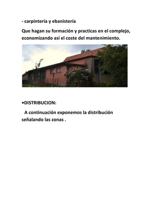 - carpintería y ebanistería
Que hagan su formación y practicas en el complejo,
economizando así el coste del mantenimiento.
•DISTRIBUCION:
A continuación exponemos la distribución
señalando las zonas .
 