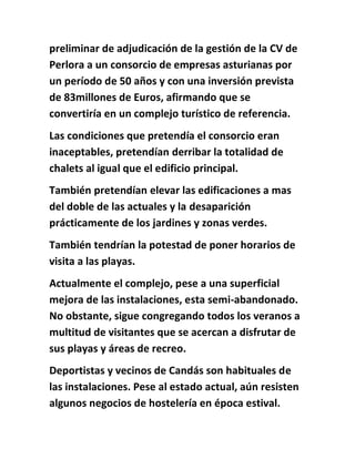 preliminar de adjudicación de la gestión de la CV de
Perlora a un consorcio de empresas asturianas por
un período de 50 años y con una inversión prevista
de 83millones de Euros, afirmando que se
convertiría en un complejo turístico de referencia.
Las condiciones que pretendía el consorcio eran
inaceptables, pretendían derribar la totalidad de
chalets al igual que el edificio principal.
También pretendían elevar las edificaciones a mas
del doble de las actuales y la desaparición
prácticamente de los jardines y zonas verdes.
También tendrían la potestad de poner horarios de
visita a las playas.
Actualmente el complejo, pese a una superficial
mejora de las instalaciones, esta semi-abandonado.
No obstante, sigue congregando todos los veranos a
multitud de visitantes que se acercan a disfrutar de
sus playas y áreas de recreo.
Deportistas y vecinos de Candás son habituales de
las instalaciones. Pese al estado actual, aún resisten
algunos negocios de hostelería en época estival.
 