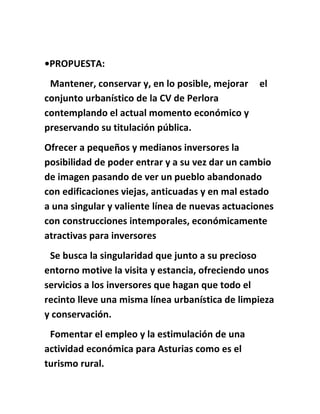 •PROPUESTA:
Mantener, conservar y, en lo posible, mejorar el
conjunto urbanístico de la CV de Perlora
contemplando el actual momento económico y
preservando su titulación pública.
Ofrecer a pequeños y medianos inversores la
posibilidad de poder entrar y a su vez dar un cambio
de imagen pasando de ver un pueblo abandonado
con edificaciones viejas, anticuadas y en mal estado
a una singular y valiente línea de nuevas actuaciones
con construcciones intemporales, económicamente
atractivas para inversores
Se busca la singularidad que junto a su precioso
entorno motive la visita y estancia, ofreciendo unos
servicios a los inversores que hagan que todo el
recinto lleve una misma línea urbanística de limpieza
y conservación.
Fomentar el empleo y la estimulación de una
actividad económica para Asturias como es el
turismo rural.
 