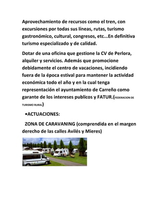 Aprovechamiento de recursos como el tren, con
excursiones por todas sus líneas, rutas, turismo
gastronómico, cultural, congresos, etc...En definitiva
turismo especializado y de calidad.
Dotar de una oficina que gestione la CV de Perlora,
alquiler y servicios. Además que promocione
debidamente el centro de vacaciones, incidiendo
fuera de la época estival para mantener la actividad
económica todo el año y en la cual tenga
representación el ayuntamiento de Carreño como
garante de los intereses publicos y FATUR.(FEDERACION DE
TURISMO RURAL)
•ACTUACIONES:
ZONA DE CARAVANING (comprendida en el margen
derecho de las calles Avilés y Mieres)
 