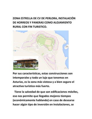 ZONA ESTRELLA DE CV DE PERLORA, INSTALACIÓN
DE HORREOS Y PANERAS COMO ALOJAMIENTO
RURAL CON FIN TURISTICO.
Por sus características, estas construcciones son
intemporales y todo un lujo que tenemos en
Asturias, es la zona más vistosa y a bien seguro el
atractivo turístico más fuerte.
Tiene la salvedad de que son edificaciones móviles,
eso nos permite que llegados mejores tiempos
(económicamente hablando) en caso de desearse
hacer algún tipo de inversión en instalaciones, se
 
