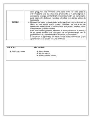 cada pregunta será diferente para cada niño, en este caso la
entrevistadora será la educadora practicante y el camarógrafo la
educadora a cargo, así también otros niños harán los comerciales
para crear entre todos un reportaje divertido y en donde utilicen la
tecnología.
CIERRE  Después de haber grabado todo, se les explicará que en la próxima
clase se verá cómo quedó nuestro reportaje, ya que antes de
presentarlo tenemos que ponerle música, imágenes y muchas cosas
más para que quede muy bien.
Para finalizar ensayaremos de nuevo el mismo villancico, la poesía y
se les pedirá de tarea que con ayuda de sus padres lleven para la
próxima clase 10 manitas hechas de cartón ya recortadas.
Se evaluará lo aprendido en clase acerca de las entrevistas y que
aprendieron en la sesión con una dinámica.
ESPACIO:
 Salón de clases
RECURSOS:
 Una cámara
 Un micrófono
 Computadora (audio)
 