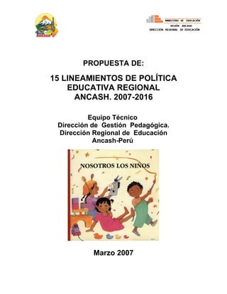 PROPUESTA DE:

15 LINEAMIENTOS DE POLÍTICA
    EDUCATIVA REGIONAL
      ANCASH. 2007-2016

          Equipo Técnico
 Dirección de Gestión Pedagógica.
 Dirección Regional de Educación
            Ancash-Perú




           Marzo 2007
 