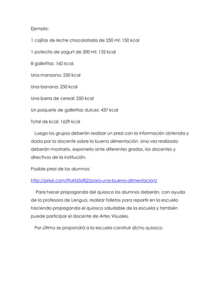 Ejemplo:
1 cajitas de leche chocolatada de 250 ml: 150 kcal
1 potecito de yogurt de 200 ml: 132 kcal
8 galletitas: 160 kcal.
Una manzana: 250 kcal
Una banana: 250 kcal
Una barra de cereal: 250 kcal
Un paquete de galletitas dulces: 437 kcal
Total de kcal: 1629 kcal
Luego los grupos deberán realizar un prezi con la información obtenida y
dada por la docente sobre la buena alimentación. Una vez realizado
deberán mostrarlo, exponerlo ante diferentes grados, los docentes y
directivos de la institución.
Posible prezi de los alumnos:
http://prezi.com/ffukfs0aflj2/para-una-buena-alimentacion/
Para hacer propaganda del quiosco los alumnos deberán, con ayuda
de la profesora de Lengua, realizar folletos para repartir en la escuela
haciendo propaganda el quiosco saludable de la escuela y también
puede participar el docente de Artes Visuales.
Por último se propondrá a la escuela construir dicho quiosco.
 