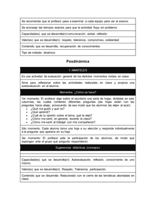 Se recomienda que el profesor pase a examinar a cada equipo para ver el avance. 
Se aconseja dar tiempos exactos para que la actividad fluya sin problema 
Capacidad(es) que se desarrolla(n):comunicación verbal, reflexión 
Valor(es) que se desarrolla(n): respeto, tolerancia, compromiso, solidaridad 
Contenido que se desarrolla: recuperación de conocimientos 
Tipo de método: dinámica 
Posdinámica 
1.-MANTELES 
Es una actividad de evaluación general de los distintos momentos vividos en clase. 
Sirve para reflexionar sobre las actividades realizadas en clase y propicia una 
autoevaluación en el alumno. 
Momentos ¿Cómo se hace? 
1er momento: El profesor deja sobre el escritorio una serie de hojas, divididas en seis 
columnas, las cuales contienen diferentes preguntas (las hojas están con las 
preguntas hacia abajo, provocando de ese modo que los alumnos las elijan al azar): 
 ¿Qué me gustó y qué no? 
 ¿Qué aprendí? 
 ¿Cuál es tu opinión sobre el tema, qué te dejó? 
 ¿Cómo me sentí, en general, durante la clase? 
 ¿Cómo me sentí al trabajar con mis compañeros? 
2do momento: Cada alumno toma una hoja a su elección y responde individualmente 
a la pregunta que aparece en su hoja. 
3er momento: El profesor pide la participación de los alumnos, de modo que 
expongan ante el grupo qué pregunta respondieron. 
Sugerencias didácticas (consejos): 
Capacidad(es) que se desarrolla(n): Autoevaluación, reflexión, conocimiento de uno 
mismo. 
Valor(es) que se desarrolla(n): Respeto, Tolerancia, participación. 
Contenido que se desarrolla: Relacionado con el cierre de las temáticas abordadas en 
clase. 
 