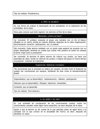 Tipo de método: Postdinámico. 
2.-TIRO AL BLANCO 
Es una forma de evaluar el desempeño de los estudiantes en la realización de las 
actividades de la clase. 
Sirve para conocer qué tanto lograron los alumnos al final de la clase. 
Momentos ¿Cómo se hace? 
1er momento: El profesor presenta al grupo una cartulina con un tiro al blanco 
dibujado en el centro, donde se colocan diversos aspectos de la clase (organización, 
documentación duración, participación, etc.) a evaluar. 
2do momento: Cada alumno señalará con un punto cada aspecto de acuerdo con su 
propio desempeño, teniendo en cuenta que cuanto más próximo al centro se coloque 
el punto mejor será su puntuación. 
3er momento: Al terminar el último alumno de colocar sus puntos, se hace una 
asamblea de clase, donde se retoman los puntos a mejorar del grupo al mismo tiempo 
se proponen maneras de mejorarlos. 
Sugerencias didácticas (consejos): 
*Se recomienda que la actividad se realice por equipos, de este modo al finalizarla se 
pueden dar conclusiones por equipos, facilitando de este modo la retroalimentación 
grupal. 
Capacidad(es) que se desarrolla(n): Autoevaluación, reflexión, participación. 
Valor(es) que se desarrolla(n): Respeto, tolerancia, honestidad... 
Contenido que se desarrolla: 
Tipo de método: Post dinámico 
3.- EL AYER Y EL HOY 
Es una actividad de comparación de los conocimientos previos contra los 
conocimientos actuales sobre algún tema específico, es decir después de la clase. 
Ayuda a que el alumno se dé cuenta de lo que pensaba antes de algún tema y lo 
compare con lo que conoce en la actualidad del mismo, es decir, después de 
abordarlo en clase. 
 