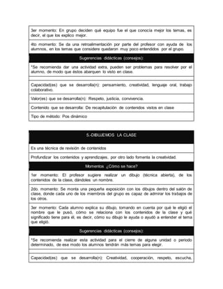 3er momento: En grupo deciden qué equipo fue el que conocía mejor los temas, es 
decir, el que los explico mejor. 
4to momento: Se da una retroalimentación por parte del profesor con ayuda de los 
alumnos, en los temas que considere quedaron muy poco entendidos por el grupo. 
Sugerencias didácticas (consejos): 
*Se recomienda dar una actividad extra, pueden ser problemas para resolver por el 
alumno, de modo que éstos abarquen lo visto en clase. 
Capacidad(es) que se desarrolla(n): pensamiento, creatividad, lenguaje oral, trabajo 
colaborativo. 
Valor(es) que se desarrolla(n): Respeto, justicia, convivencia. 
Contenido que se desarrolla: De recapitulación de contenidos vistos en clase 
Tipo de método: Pos dinámico 
5.-DIBUJEMOS LA CLASE 
Es una técnica de revisión de contenidos 
Profundizar los contenidos y aprendizajes, por otro lado fomenta la creatividad. 
Momentos ¿Cómo se hace? 
1er momento: El profesor sugiere realizar un dibujo (técnica abierta), de los 
contenidos de la clase, dándoles un nombre. 
2do. momento: Se monta una pequeña exposición con los dibujos dentro del salón de 
clase, donde cada uno de los miembros del grupo es capaz de admirar los trabajos de 
los otros. 
3er momento: Cada alumno explica su dibujo, tomando en cuenta por qué le eligió el 
nombre que le pusó, cómo se relaciona con los contenidos de la clase y qué 
significado tiene para él, es decir, cómo su dibujo le ayuda o ayudó a entender el tema 
que eligió. 
Sugerencias didácticas (consejos): 
*Se recomienda realizar esta actividad para el cierre de alguna unidad o periodo 
determinado, de ese modo los alumnos tendrán más temas para elegir. 
Capacidad(es) que se desarrolla(n): Creatividad, cooperación, respeto, escucha, 
 