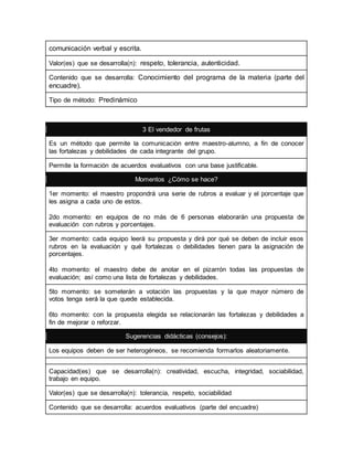 comunicación verbal y escrita. 
Valor(es) que se desarrolla(n): respeto, tolerancia, autenticidad. 
Contenido que se desarrolla: Conocimiento del programa de la materia (parte del 
encuadre). 
Tipo de método: Predinámico 
3 El vendedor de frutas 
Es un método que permite la comunicación entre maestro-alumno, a fin de conocer 
las fortalezas y debilidades de cada integrante del grupo. 
Permite la formación de acuerdos evaluativos con una base justificable. 
Momentos ¿Cómo se hace? 
1er momento: el maestro propondrá una serie de rubros a evaluar y el porcentaje que 
les asigna a cada uno de estos. 
2do momento: en equipos de no más de 6 personas elaborarán una propuesta de 
evaluación con rubros y porcentajes. 
3er momento: cada equipo leerá su propuesta y dirá por qué se deben de incluir esos 
rubros en la evaluación y qué fortalezas o debilidades tienen para la asignación de 
porcentajes. 
4to momento: el maestro debe de anotar en el pizarrón todas las propuestas de 
evaluación; así como una lista de fortalezas y debilidades. 
5to momento: se someterán a votación las propuestas y la que mayor número de 
votos tenga será la que quede establecida. 
6to momento: con la propuesta elegida se relacionarán las fortalezas y debilidades a 
fin de mejorar o reforzar. 
Sugerencias didácticas (consejos): 
Los equipos deben de ser heterogéneos, se recomienda formarlos aleatoriamente. 
Capacidad(es) que se desarrolla(n): creatividad, escucha, integridad, sociabilidad, 
trabajo en equipo. 
Valor(es) que se desarrolla(n): tolerancia, respeto, sociabilidad 
Contenido que se desarrolla: acuerdos evaluativos (parte del encuadre) 
 