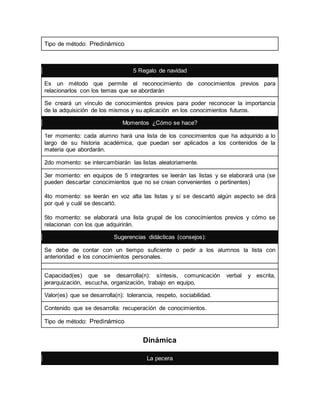 Tipo de método: Predinámico 
5 Regalo de navidad 
Es un método que permite el reconocimiento de conocimientos previos para 
relacionarlos con los temas que se abordarán 
Se creará un vínculo de conocimientos previos para poder reconocer la importancia 
de la adquisición de los mismos y su aplicación en los conocimientos futuros. 
Momentos ¿Cómo se hace? 
1er momento: cada alumno hará una lista de los conocimientos que ha adquirido a lo 
largo de su historia académica, que puedan ser aplicados a los contenidos de la 
materia que abordarán. 
2do momento: se intercambiarán las listas aleatoriamente. 
3er momento: en equipos de 5 integrantes se leerán las listas y se elaborará una (se 
pueden descartar conocimientos que no se crean convenientes o pertinentes) 
4to momento: se leerán en voz alta las listas y si se descartó algún aspecto se dirá 
por qué y cuál se descartó. 
5to momento: se elaborará una lista grupal de los conocimientos previos y cómo se 
relacionan con los que adquirirán. 
Sugerencias didácticas (consejos): 
Se debe de contar con un tiempo suficiente o pedir a los alumnos la lista con 
anterioridad e los conocimientos personales. 
Capacidad(es) que se desarrolla(n): síntesis, comunicación verbal y escrita, 
jerarquización, escucha, organización, trabajo en equipo. 
Valor(es) que se desarrolla(n): tolerancia, respeto, sociabilidad. 
Contenido que se desarrolla: recuperación de conocimientos. 
Tipo de método: Predinámico 
Dinámica 
La pecera 
 