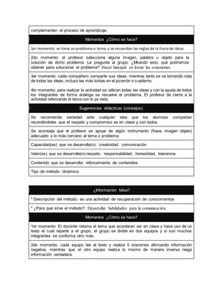 complementen el proceso de aprendizaje. 
Momentos ¿Cómo se hace? 
1er momento: se tiene un problema o tema, y se recuerdan las reglas de la lluvia de ideas. 
2do momento: el profesor selecciona alguna imagen, palabra u objeto para la 
solución de dicho problema. Le pregunta al grupo: ¿Mirando esto, qué podríamos 
obtener para solucionar el problema? Hacer hincapié en forzar las conexiones. 
3er momento: cada compañero comparte sus ideas, mientras tanto se va tomando nota 
de todas las ideas, incluso las más tontas en el pizarrón o cuaderno. 
4to momento: para realizar la actividad se utilizan todas las ideas y con la ayuda de todos 
los integrantes de forma análoga se resuelve el problema. El profesor da cierre a la 
actividad reforzando el tema con lo ya visto. 
Sugerencias didácticas (consejos): 
Se recomienda seriedad ante cualquier idea que los alumnos compartan 
recordándoles que el respeto y compromiso es en clase y con todos. 
Se aconseja que el profesor se apoye de algún instrumento (frase, imagen objeto) 
adecuado y lo más cercano al tema o problema. 
Capacidad(es) que se desarrolla(n): creatividad. comunicación 
Valor(es) que se desarrolla(n):respeto, responsabilidad, honestidad, tolerancia 
Contenido que se desarrolla: reforzamiento de contenidos 
Tipo de método: dinámica 
¿Información falsa? 
* Descripción del método: es una actividad de recuperación de conocimientos 
* ¿Para qué sirve el método?: Desarrollar habilidades para la comunicación. 
Momentos ¿Cómo se hace? 
1er momento: El docente retoma el tema que acordaran ver en clase y hace uso de un 
texto el cual reparte a el grupo. el grupo se divide en dos equipos y si son muchos 
integrantes se conforma otro más. 
2do momento: cada equipo lee el texto y realiza 5 oraciones afirmando información 
negativa, mientras que el otro equipo realiza lo mismo de manera inversa niega 
información verdadera. 
 