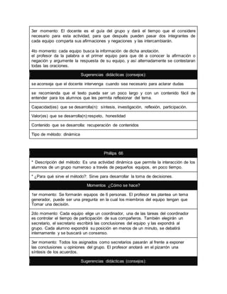 3er momento: El docente es el guía del grupo y dará el tiempo que el considere 
necesario para esta actividad, para que después pueden pasar dos integrantes de 
cada equipo comparta sus afirmaciones y negaciones y las intercambiarán. 
4to momento: cada equipo busca la información de dicha anotación. 
el profesor da la palabra a el primer equipo para que dé a conocer la afirmación o 
negación y argumente la respuesta de su equipo, y así alternadamente se contestaran 
todas las oraciones. 
Sugerencias didácticas (consejos): 
se aconseja que el docente intervenga cuando sea necesario para aclarar dudas 
se recomienda que el texto pueda ser un poco largo y con un contenido fácil de 
entender para los alumnos que les permita reflexionar del tema. 
Capacidad(es) que se desarrolla(n): síntesis, investigación, reflexión, participación. 
Valor(es) que se desarrolla(n):respeto, honestidad 
Contenido que se desarrolla: recuperación de contenidos 
Tipo de método: dinámica 
Phillips 66 
* Descripción del método: Es una actividad dinámica que permite la interacción de los 
alumnos de un grupo numeroso a través de pequeños equipos, en poco tiempo. 
* ¿Para qué sirve el método?: Sirve para desarrollar la toma de decisiones. 
Momentos ¿Cómo se hace? 
1er momento: Se formarán equipos de 6 personas. El profesor les plantea un tema 
generador, puede ser una pregunta en la cual los miembros del equipo tengan que 
Tomar una decisión. 
2do momento: Cada equipo elige un coordinador, una de las tareas del coordinador 
es controlar el tiempo de participación de sus compañeros. También elegirán un 
secretario, el secretario escribirá las conclusiones del equipo y las expondrá al 
grupo. Cada alumno expondrá su posición en menos de un minuto, se debatirá 
internamente y se buscará un consenso. 
3er momento: Todos los asignados como secretarios pasarán al frente a exponer 
las conclusiones u opiniones del grupo. El profesor anotará en el pizarrón una 
síntesis de los acuerdos. 
Sugerencias didácticas (consejos): 
 