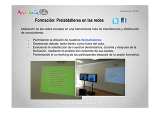 Acciones 2013


          Formación: Prelabtalleres en las redes
Utilización de las redes sociales en una herramienta más de transferencia y distribución
de conocimiento:

     -   Permitiendo la difusión de nuestros #prelabtalleres.
     -   Generando debate, tanto dentro como fuera del aula.
     -   Evaluando la satisfacción de nuestros destinatarios, durante y después de la
         formación, mediante el análisis del contenido de sus tweets.
     -   Fomentando el co-working de los participantes después de la sesión formativa.
 