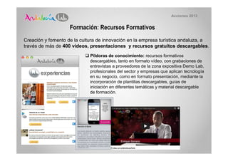 Acciones 2013


                    Formación: Recursos Formativos
Creación y fomento de la cultura de innovación en la empresa turística andaluza, a
través de más de 400 vídeos, presentaciones y recursos gratuitos descargables.
                             Píldoras de conocimiento: recursos formativos
                             descargables, tanto en formato vídeo, con grabaciones de
                             entrevistas a proveedores de la zona expositiva Demo Lab,
                             profesionales del sector y empresas que aplican tecnología
                             en su negocio, como en formato presentación, mediante la
                             incorporación de plantillas descargables, guías de
                             iniciación en diferentes temáticas y material descargable
                             de formación.
 