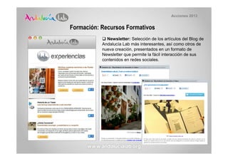 Acciones 2013


Formación: Recursos Formativos
             Newsletter: Selección de los artículos del Blog de
           Andalucía Lab más interesantes, así como otros de
           nueva creación, presentados en un formato de
           Newsletter que permite la fácil interacción de sus
           contenidos en redes sociales.
 
