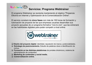 Acciones 2013

                    Servicios: Programa Webtrainer
El programa Webtrainer se reorienta manteniendo el objetivo "Presencia
Efectiva en Internet y Optimización de la Comercialización Online".

El servicio constará de cinco fases con más de 100 horas de formación y
tutorización de proyecto de las que empresas usuarias desarrollan sus
proyecto apoyadas de un programa formativo "one to one", que las entrenará
en las habilidades digitales para poder competir a nivel online:




  Diseño del proyecto digital: identidad, reputación de marca y potencialidades.
  Estrategia de posicionamiento. Estudio de palabras clave e identificación de
  nichos.
  Formación en las distintas plataformas de portales dinámicos y sistema de
  administración de contenidos.
  Marketing de contenidos y social media.
  Comercialización online.
 