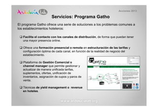 Acciones 2013

                        Servicios: Programa Gatho
El programa Gatho ofrece una serie de soluciones a los problemas comunes a
los establecimientos hoteleros:

   Facilita el contacto con los canales de distribución, de forma que puedan tener
   una mayor presencia online.

   Ofrece una formación presencial o remota en estructuración de las tarifas y
   configuración óptima de cada canal, en función de la realidad de negocio del
   establecimiento.

   Plataforma de Gestión Comercial o
   channel manager que permite gestionar y
   actualizar de manera unificada tarifas,
   suplementos, ofertas, unificación de
   inventarios, asignación de cupos y paros de
   venta.

   Técnicas de yield management o revenue
   en hoteles.
 