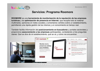 Acciones 2013


                        Servicios: Programa Roomore

ROOMORE es una herramienta de monitorización de la reputación de las empresas
turísticas y de optimización de presencia en Internet, que recopila todo el material
multimedia, opiniones en redes sociales y comentarios vertidos sobre un establecimiento,
permitiendo una rápida gestión de los mismos y un conocimiento en tiempo real.

También facilita información del posicionamiento en buscadores y portales sectoriales y
proporciona asesoramiento a las empresas participantes, contestando a tres preguntas
claves: Qué se dice de mi establecimiento, qué se ve, y cómo me encuentran.
 