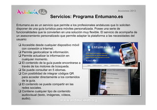 Acciones 2013

                         Servicios: Programa Entumano.es
Entumano.es es un servicio que permite a los profesionales andaluces que lo soliciten
disponer de una guía turística para móviles personalizada. Posee una serie de
funcionalidades que la convierten en una solución muy flexible. El servicio de acompaña de
un asesoramiento personalizado que permite adaptar la plataforma a las necesidades del
usuario:
    Accesible desde cualquier dispositivo móvil
    con conexión a Internet.
    Permite geolocalizar la información.
    Permite actualizar la información en
    cualquier momento.
    El contenido de la guía puede encontrarse a
    través de los motores de búsqueda.
    Se puede consultar en 5 idiomas.
    Con posibilidad de integrar códigos QR
    para acceder directamente a los contenidos
    de la guía.
    El contenido se puede compartir en las
    redes sociales.
    Contiene cualquier tipo de contenido
    audiovisual (texto, imágenes, vídeos,
    audio).
 