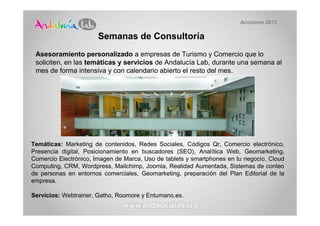 Acciones 2013

                       Semanas de Consultoría
 Asesoramiento personalizado a empresas de Turismo y Comercio que lo
 soliciten, en las temáticas y servicios de Andalucía Lab, durante una semana al
 mes de forma intensiva y con calendario abierto el resto del mes.




Temáticas: Marketing de contenidos, Redes Sociales, Códigos Qr, Comercio electrónico,
Presencia digital, Posicionamiento en buscadores (SEO), Analítica Web, Geomarketing,
Comercio Electrónico, Imagen de Marca, Uso de tablets y smartphones en tu negocio, Cloud
Computing, CRM, Wordpress, Mailchimp, Joomla, Realidad Aumentada, Sistemas de conteo
de personas en entornos comerciales, Geomarketing, preparación del Plan Editorial de la
empresa.

Servicios: Webtrainer, Gatho, Roomore y Entumano.es.
 
