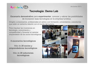 Acciones 2013


                         Tecnología: Demo Lab
 Escenario demostrativo para experimentar, conocer y valorar las posibilidades
            de incorporar esas tecnologías en la empresa turística.
Dirigido a empresarios, profesionales en activo o en formación, universitarios y estudiantes
que estén en estrecha relación con el mundo del turismo.

Para impulsar las inversiones en
tecnología, conocimiento y
competitividad y fomentar el carácter
emprendedor de los socios tecnológicos.


 8 escenarios tecnológicos

    Más de 20 socios y
emprendedores tecnológicos

    Más de 20 soluciones
        tecnológicas
 