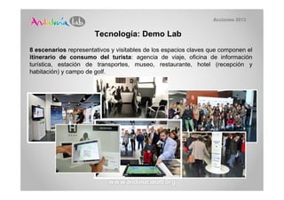 Acciones 2013


                       Tecnología: Demo Lab
8 escenarios representativos y visitables de los espacios claves que componen el
itinerario de consumo del turista: agencia de viaje, oficina de información
turística, estación de transportes, museo, restaurante, hotel (recepción y
habitación) y campo de golf.
 