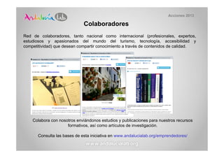 Acciones 2013

                              Colaboradores
Red de colaboradores, tanto nacional como internacional (profesionales, expertos,
estudiosos y apasionados del mundo del turismo, tecnología, accesibilidad y
competitividad) que desean compartir conocimiento a través de contenidos de calidad.




    Colabora con nosotros enviándonos estudios y publicaciones para nuestros recursos
                     formativos, así como artículos de investigación.

       Consulta las bases de esta iniciativa en www.andalucialab.org/emprendedores/
 