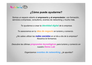 ¿Cómo puede ayudarme?
Somos un espacio abierto al empresario y al emprendedor, con formación,
servicios a empresas, consultoría, eventos de networking y mucho más.

         Te ayudamos a crear la identidad digital de tu empresa.

      Te asesoramos en tu idea de negocio en turismo y comercio.

    ¿No sabes utilizar las redes sociales en el día a día de tu empresa?
                             Nosotros te formamos.

Descubre las últimas propuestas tecnológicas para turismo y comercio en
                          nuestro Demo Lab

             Organizamos eventos de networking, ¿te apuntas?
 