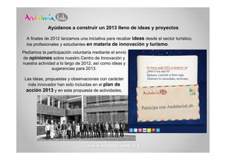 Ayúdanos a construir un 2013 lleno de ideas y proyectos

  A finales de 2012 lanzamos una iniciativa para recabar ideas desde el sector turístico,
  los profesionales y estudiantes en materia de innovación y turismo.
Pedíamos la participación voluntaria mediante el envío
de opiniones sobre nuestro Centro de Innovación y
nuestra actividad a lo largo de 2012, así como ideas y
                sugerencias para 2013.

 Las ideas, propuestas y observaciones con carácter
   más innovador han sido incluidas en el plan de
  acción 2013 y en esta propuesta de actividades.
 