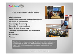 Esto es lo que nos habéis pedido…

Más consultorías
Más acciones formativas y de mayor duración
Desarrollo de aplicaciones
Networking y Co-working
Encuentro de emprendedores
Casos de éxito de empresas
Formación en herramientas y programas de
gestión
Accesibilidad
Y más…


     “Facilitar el co-working y networking. También hacer de las instalaciones
     un estilo de HUB, donde fluya la energía positiva, donde la gente se
     reúna y café en mano surjan ideas de negocio, colaboraciones etc.”
     Fran Gómez
 