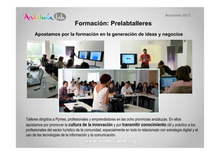 Acciones 2013

                                Formación: Prelabtalleres
     Apostamos por la formación en la generación de ideas y negocios




Talleres dirigidos a Pymes, profesionales y emprendedores en las ocho provincias andaluzas. En ellos
apostamos por promover la cultura de la innovación y por transmitir conocimiento útil y práctico a los
profesionales del sector turístico de la comunidad, especialmente en todo lo relacionado con estrategia digital y el
uso de las tecnologías de la información y la comunicación.
 