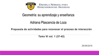 Geometría: su aprendizaje y enseñanza
Adriana Plascencia de Loza
Propuesta de actividades para reconocer el proceso de interacción
Tomo VI vol. 1 (37-42)
29/09/2015
 
